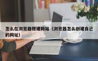 德宏怎么在浏览器搭建网站（浏览器怎么创建自己的网址）